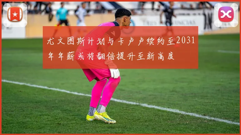 尤文图斯计划与卡卢卢续约至2031年年薪或将翻倍提升至新高度