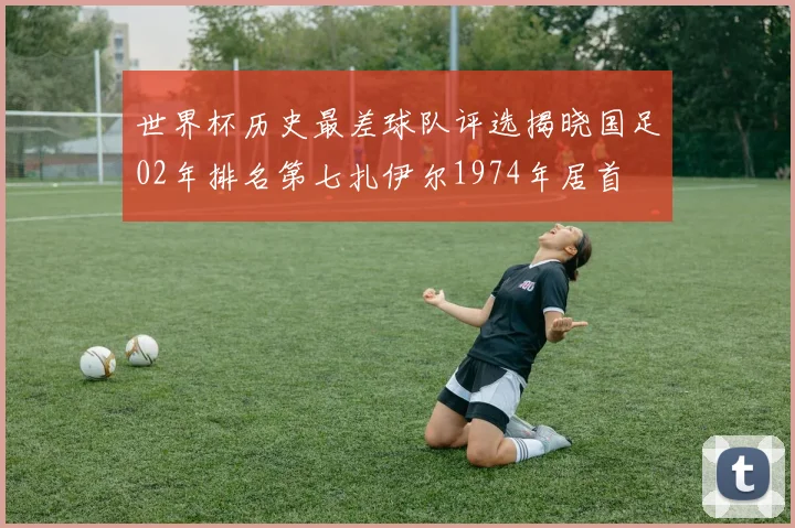 世界杯历史最差球队评选揭晓国足02年排名第七扎伊尔1974年居首