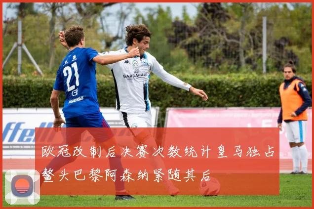 欧冠改制后决赛次数统计皇马独占鳌头巴黎阿森纳紧随其后