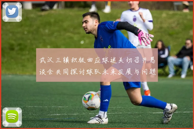武汉三镇积极回应球迷关切召开恳谈会共同探讨球队未来发展与问题解决