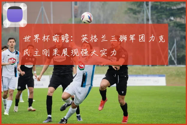 世界杯前瞻：英格兰三狮军团力克民主刚果展现强大实力