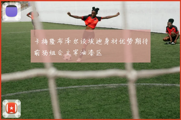 卡梅隆布泽尔谈埃迪身材优势期待前场组合主宰油漆区