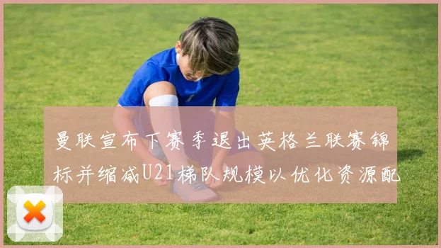 曼联宣布下赛季退出英格兰联赛锦标并缩减U21梯队规模以优化资源配置