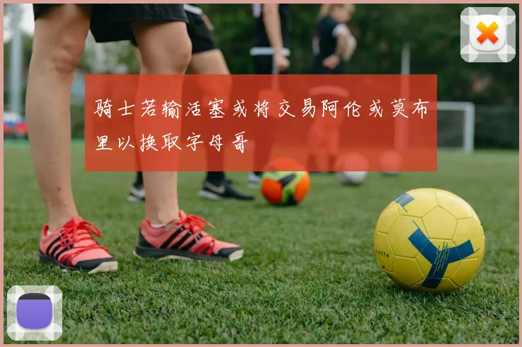 骑士若输活塞或将交易阿伦或莫布里以换取字母哥