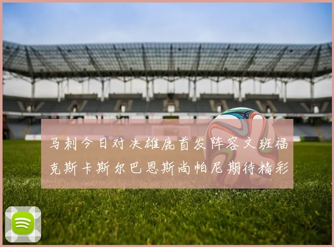 马刺今日对决雄鹿首发阵容文班福克斯卡斯尔巴恩斯尚帕尼期待精彩表现