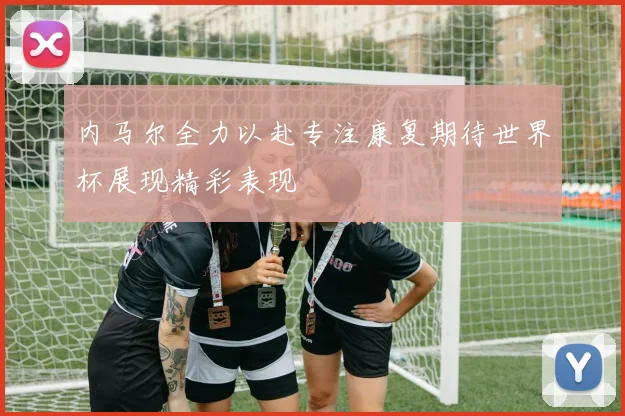 内马尔全力以赴专注康复期待世界杯展现精彩表现