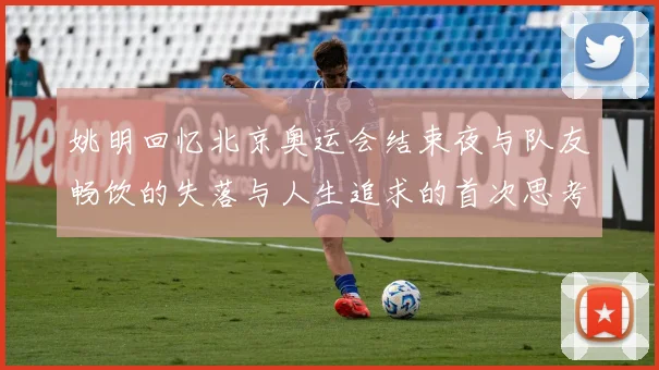 姚明回忆北京奥运会结束夜与队友畅饮的失落与人生追求的首次思考