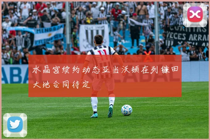 水晶宫续约动态亚当沃顿在列镰田大地合同待定