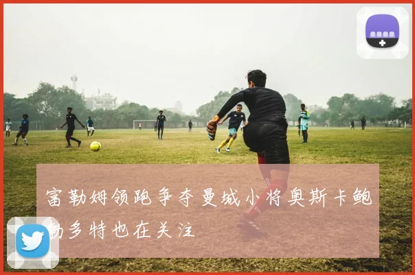 富勒姆领跑争夺曼城小将奥斯卡鲍勃多特也在关注