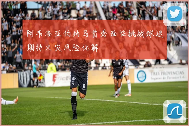 阿韦洛亚伯纳乌首秀面临挑战球迷期待火灾风险化解