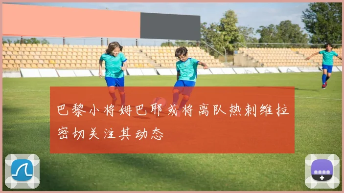 巴黎小将姆巴耶或将离队热刺维拉密切关注其动态