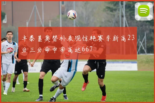 丰泰基奥替补表现惊艳赛季新高23分三分命中率高达667