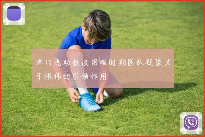 津门虎助教谈困难时期团队凝聚力于根伟的引领作用